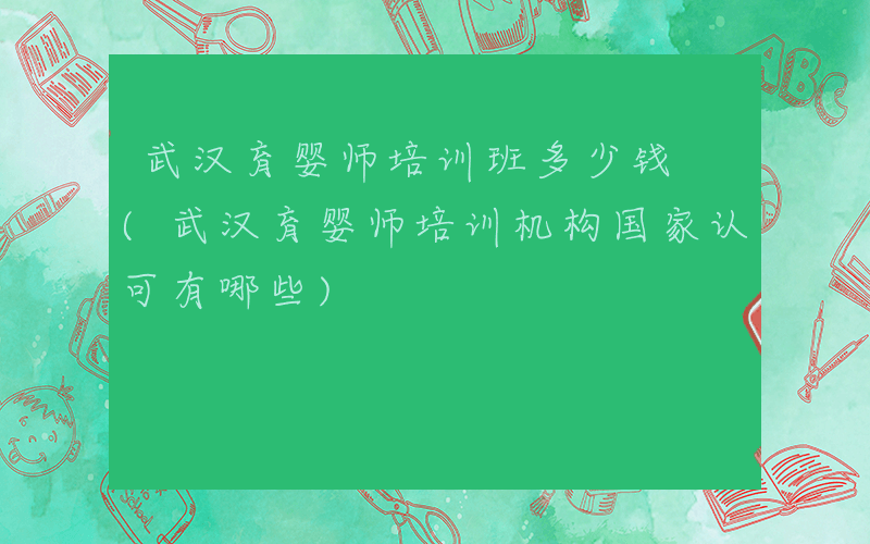 武汉育婴师培训班多少钱 (武汉育婴师培训机构国家认可有哪些)